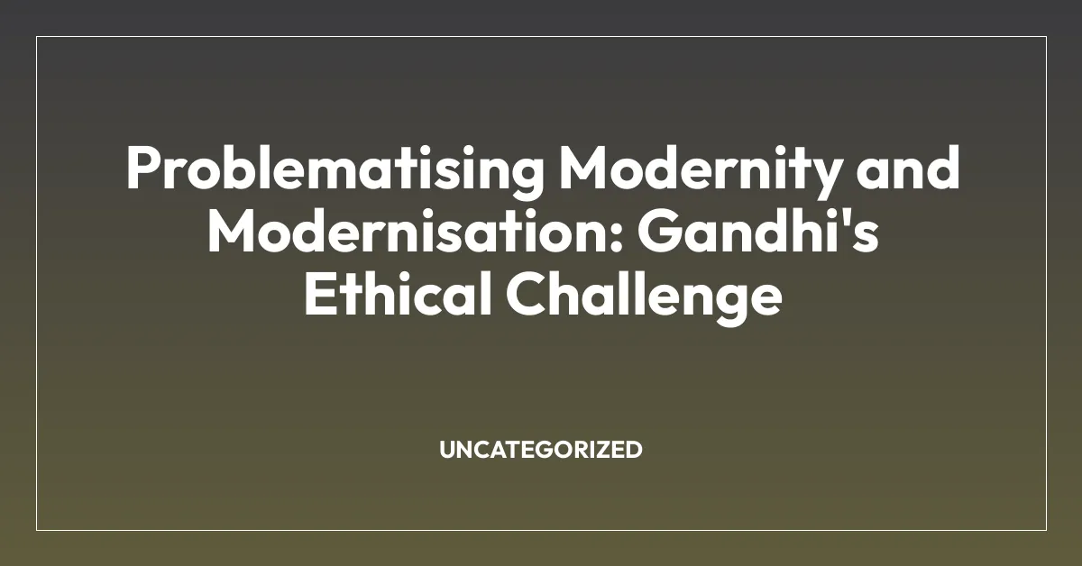 Problematising Modernity and Modernisation: Gandhi’s Ethical Challenge